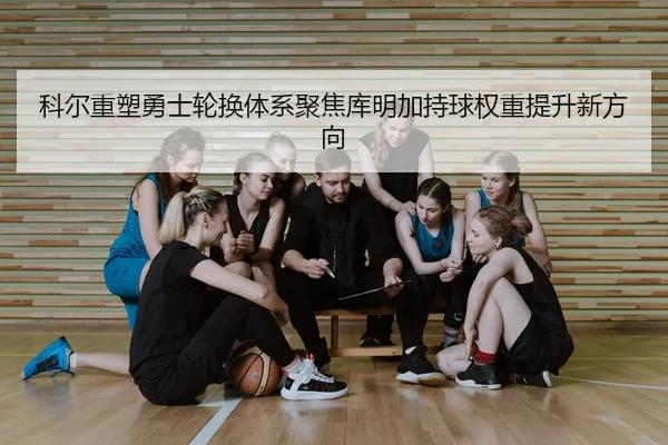 科尔重塑勇士轮换体系聚焦库明加持球权重提升新方向